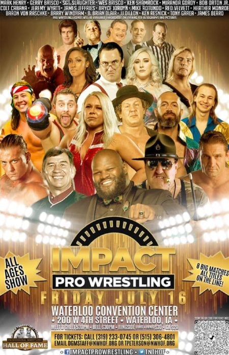 Impact Pro Presents The George Tragos / Lou Thesz Hall of Fame Show Impact Pro Present George Tragos May be an image of 18 people, including James Jeffries and Tyler Brustkern, people standing and text that says 'MARK HENRY GERRY BRISCU SGT. SLAUGHTER WES BRISCO KEN SHAMROCK MIRANDA GORDY. BOB CABANA JEREMY WYATT. JAMES FFRIES BRYCE JORDYN MIKE ROTUNDO VELVEIT. HEATHER MONROE BARON RASCHKE BARRY VINUHHM KEN GAREA JAMES BEARD MAILABLE ALL AGES SHOW -..IIIIוו IMPACT PRO WRESTLING BIG MATCHES ONTHELINE! HALL WATERLOO CONVENTION CENTER 200 4TH STREET WATERLOO, IA MEET& GREET530PM BELL 630PM RINGSIDE (FRST4ROS $20 FOR TICKETS: CALLI 233-0745 OR (515) 306-4801 EMAIL DGMSTAFF@NWHOF. ORG OR TPETERSON@NWHOF.0 FAME'